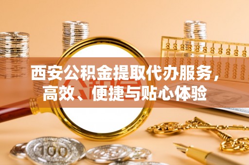内丘西安公积金提取代办服务，高效、便捷与贴心体验
