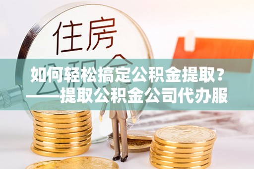 内丘如何轻松搞定公积金提取？——提取公积金公司代办服务全解析