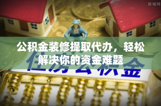 内丘公积金装修提取代办，轻松解决你的资金难题