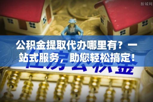 内丘公积金提取代办哪里有？一站式服务，助您轻松搞定！
