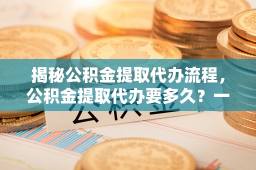 内丘揭秘公积金提取代办流程，公积金提取代办要多久？一文读懂