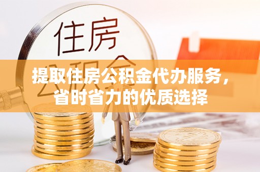 内丘提取住房公积金代办服务，省时省力的优质选择