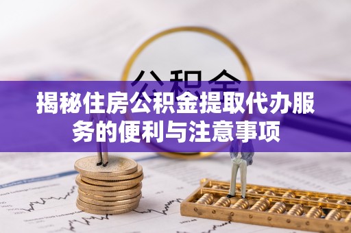 内丘揭秘住房公积金提取代办服务的便利与注意事项