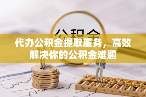 内丘代办公积金提取服务，高效解决你的公积金难题