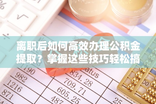 内丘离职后如何高效办理公积金提取？掌握这些技巧轻松搞定