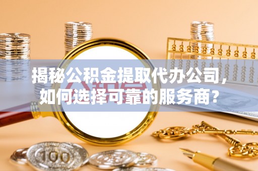 内丘揭秘公积金提取代办公司，如何选择可靠的服务商？