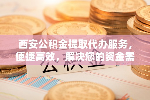 内丘西安公积金提取代办服务，便捷高效，解决您的资金需求