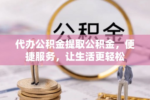 内丘代办公积金提取公积金，便捷服务，让生活更轻松