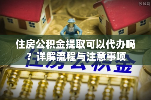 内丘住房公积金提取可以代办吗？详解流程与注意事项