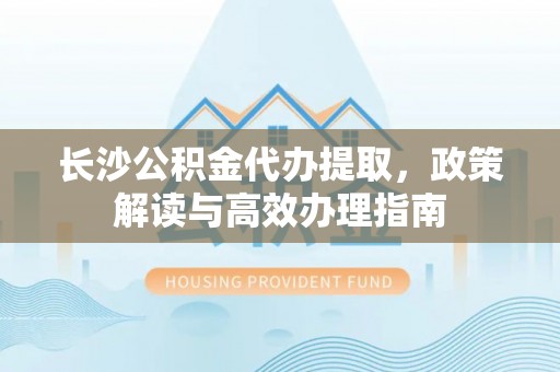 内丘长沙公积金代办提取，政策解读与高效办理指南