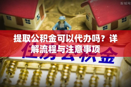 内丘提取公积金可以代办吗？详解流程与注意事项