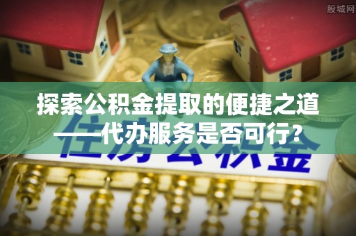 内丘探索公积金提取的便捷之道——代办服务是否可行？