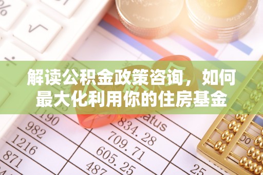 内丘解读公积金政策咨询，如何最大化利用你的住房基金