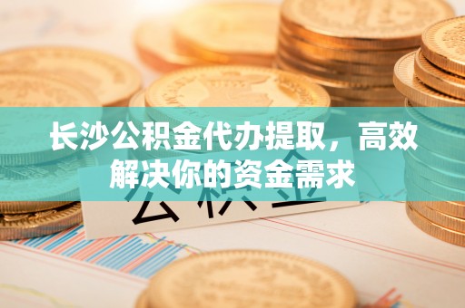 内丘长沙公积金代办提取，高效解决你的资金需求