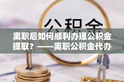 内丘离职后如何顺利办理公积金提取？——离职公积金代办提取全攻略