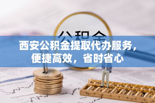 内丘西安公积金提取代办服务，便捷高效，省时省心