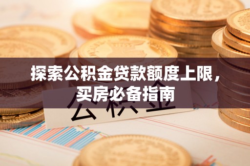 内丘探索公积金贷款额度上限，买房必备指南