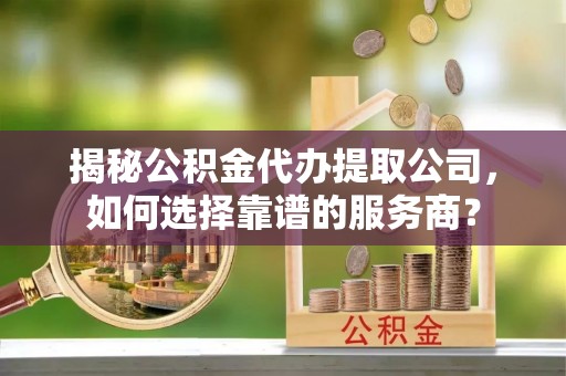 内丘揭秘公积金代办提取公司，如何选择靠谱的服务商？