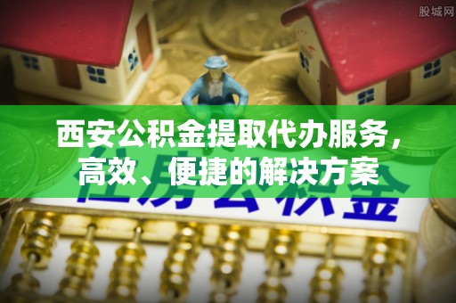 内丘西安公积金提取代办服务，高效、便捷的解决方案