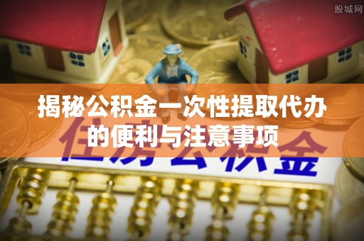 内丘揭秘公积金一次性提取代办的便利与注意事项