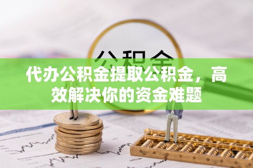 内丘代办公积金提取公积金，高效解决你的资金难题