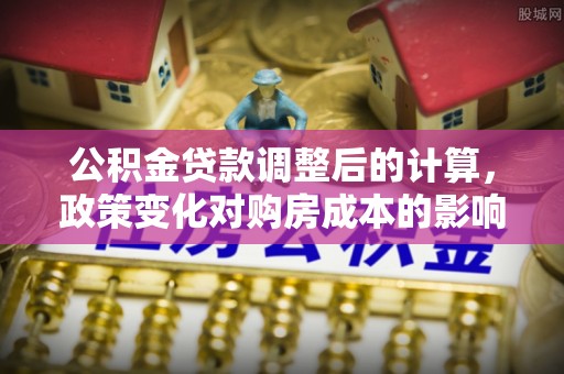 内丘公积金贷款调整后的计算，政策变化对购房成本的影响与应对策略