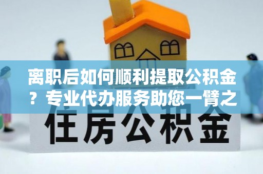 内丘离职后如何顺利提取公积金？专业代办服务助您一臂之力