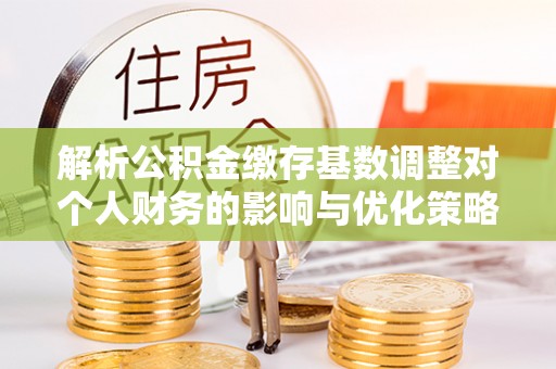 内丘解析公积金缴存基数调整对个人财务的影响与优化策略