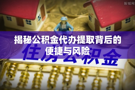 内丘揭秘公积金代办提取背后的便捷与风险