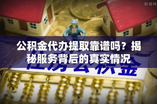 内丘公积金代办提取靠谱吗？揭秘服务背后的真实情况