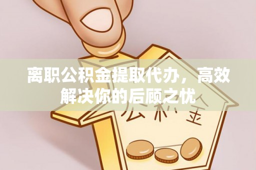 内丘离职公积金提取代办，高效解决你的后顾之忧