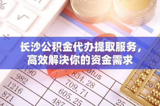 内丘长沙公积金代办提取服务，高效解决你的资金需求