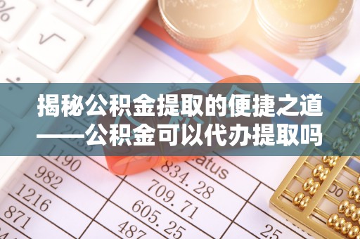 内丘揭秘公积金提取的便捷之道——公积金可以代办提取吗？