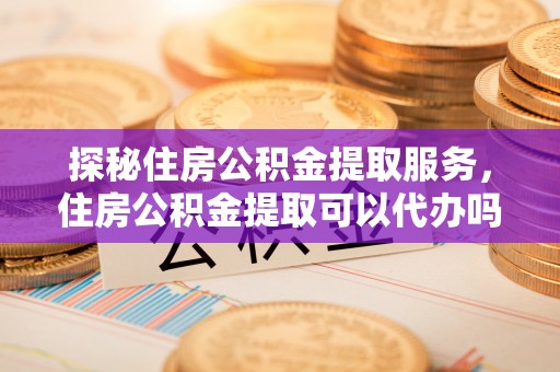 内丘探秘住房公积金提取服务，住房公积金提取可以代办吗的全方位解析