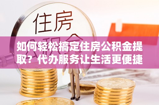 内丘如何轻松搞定住房公积金提取？代办服务让生活更便捷