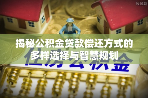 内丘揭秘公积金贷款偿还方式的多样选择与智慧规划