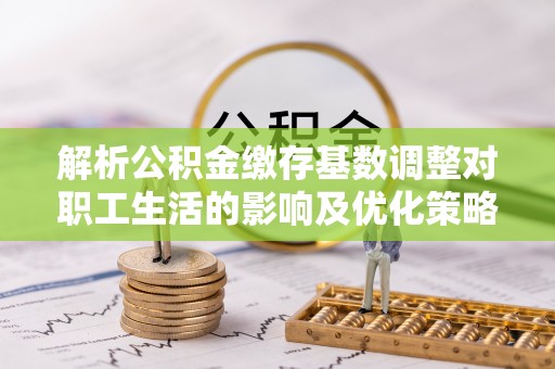 内丘解析公积金缴存基数调整对职工生活的影响及优化策略