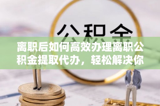 内丘离职后如何高效办理离职公积金提取代办，轻松解决你的后顾之忧