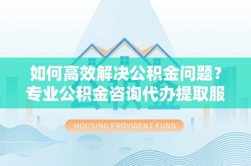 内丘如何高效解决公积金问题？专业公积金咨询代办提取服务来帮你