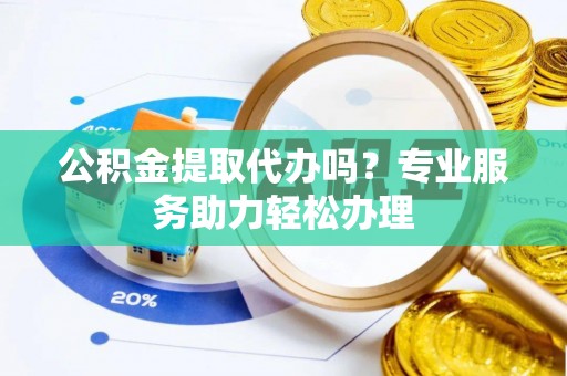 内丘公积金提取代办吗？专业服务助力轻松办理