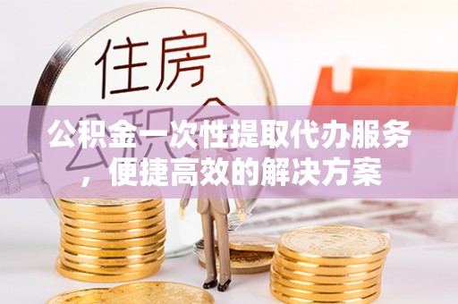 内丘公积金一次性提取代办服务，便捷高效的解决方案
