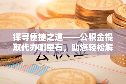 内丘探寻便捷之道——公积金提取代办哪里有，助您轻松解决资金难题