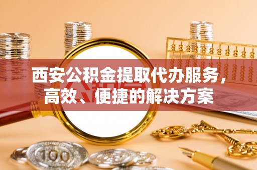 内丘西安公积金提取代办服务，高效、便捷的解决方案