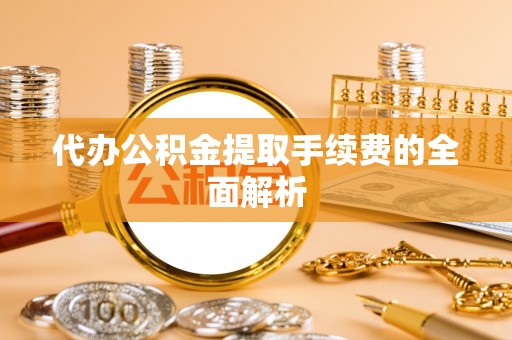内丘代办公积金提取手续费的全面解析