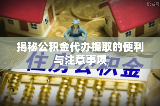 内丘揭秘公积金代办提取的便利与注意事项