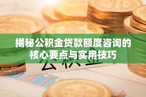 内丘揭秘公积金贷款额度咨询的核心要点与实用技巧