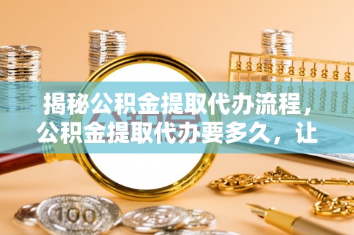 内丘揭秘公积金提取代办流程，公积金提取代办要多久，让你心中有数