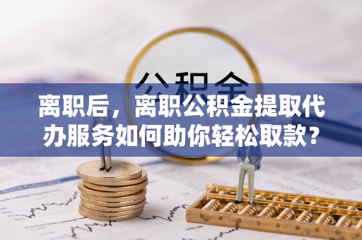 内丘离职后，离职公积金提取代办服务如何助你轻松取款？
