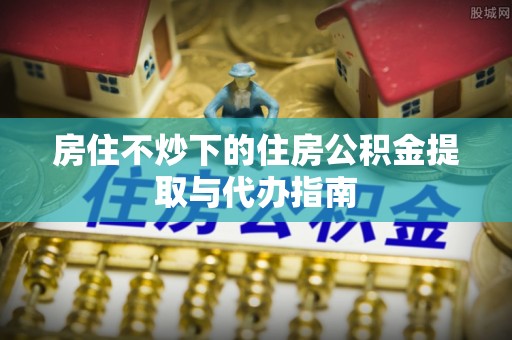 内丘房住不炒下的住房公积金提取与代办指南