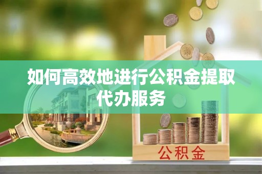 内丘如何高效地进行公积金提取代办服务
